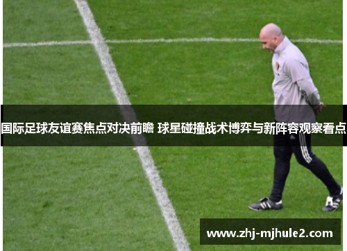 国际足球友谊赛焦点对决前瞻 球星碰撞战术博弈与新阵容观察看点 国际足球友谊赛焦点对决前瞻 球星碰撞战术博弈与新阵容观察看点