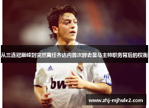 从三连冠巅峰到突然离任齐达内首次辞去皇马主帅职务背后的权衡