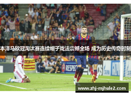 本泽马欧冠淘汰赛连续帽子戏法震撼全场 成为历史传奇时刻