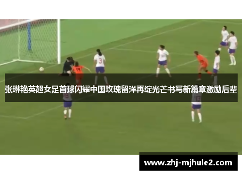 张琳艳英超女足首球闪耀中国玫瑰留洋再绽光芒书写新篇章激励后辈 张琳艳英超女足首球闪耀中国玫瑰留洋再绽光芒书写新篇章激励后辈