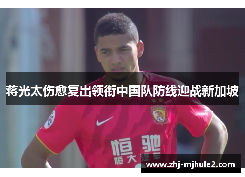 蒋光太伤愈复出领衔中国队防线迎战新加坡 蒋光太伤愈复出领衔中国队防线迎战新加坡